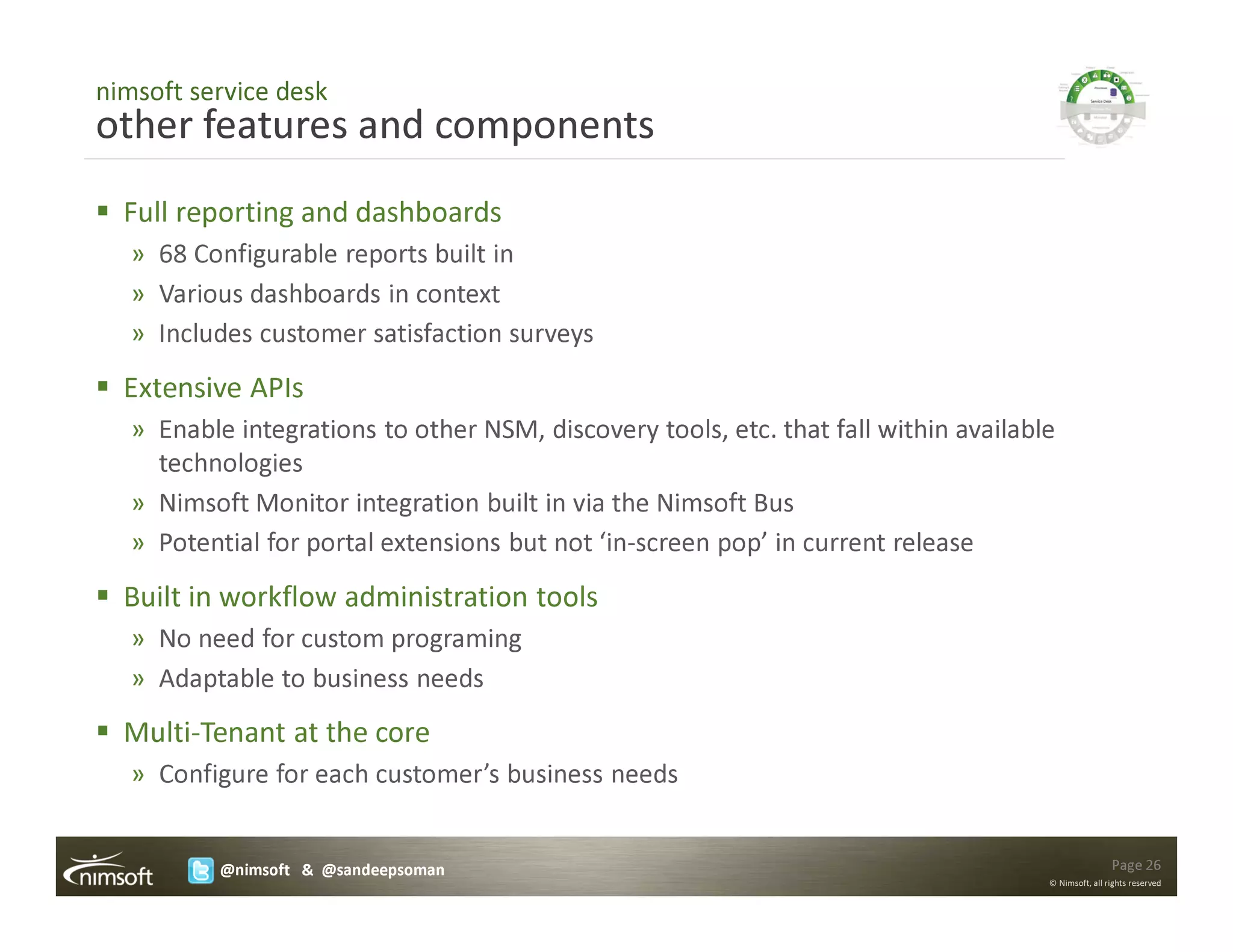 nimsoft service desk
other features and components
  Full reporting and dashboards
   » 68 Configurable reports built in
   » Various dashboards in context
   » Includes customer satisfaction surveys
  Extensive APIs
   » Enable integrations to other NSM, discovery tools, etc. that fall within available
     technologies
   » Nimsoft Monitor integration built in via the Nimsoft Bus
   » Potential for portal extensions but not ‘in-screen pop’ in current release
  Built in workflow administration tools
   » No need for custom programing
   » Adaptable to business needs
  Multi-Tenant at the core
   » Configure for each customer’s business needs


           @nimsoft & @sandeepsoman                                                                   Page 26
                                                                                      © Nimsoft, all rights reserved
 