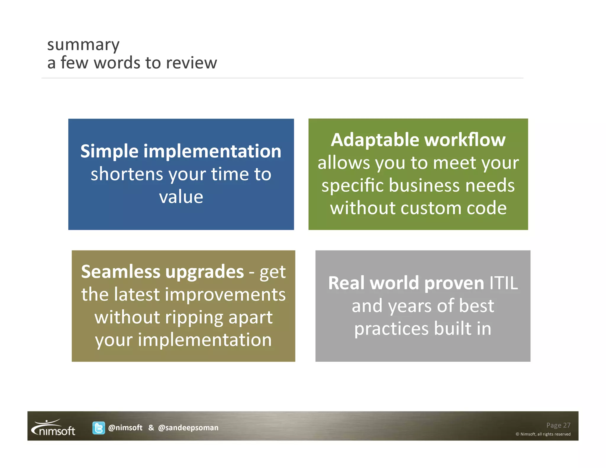 summary
a few words to review



                                    Adaptable workﬂow
    Simple implementation
                                  allows you to meet your
     shortens your time to
                                  speciﬁc business needs
             value
                                    without custom code


    Seamless upgrades - get
                                   Real world proven ITIL
    the latest improvements
                                     and years of best
      without ripping apart
                                     practices built in
      your implementation



       @nimsoft & @sandeepsoman                                         Page 27
                                                        © Nimsoft, all rights reserved
 