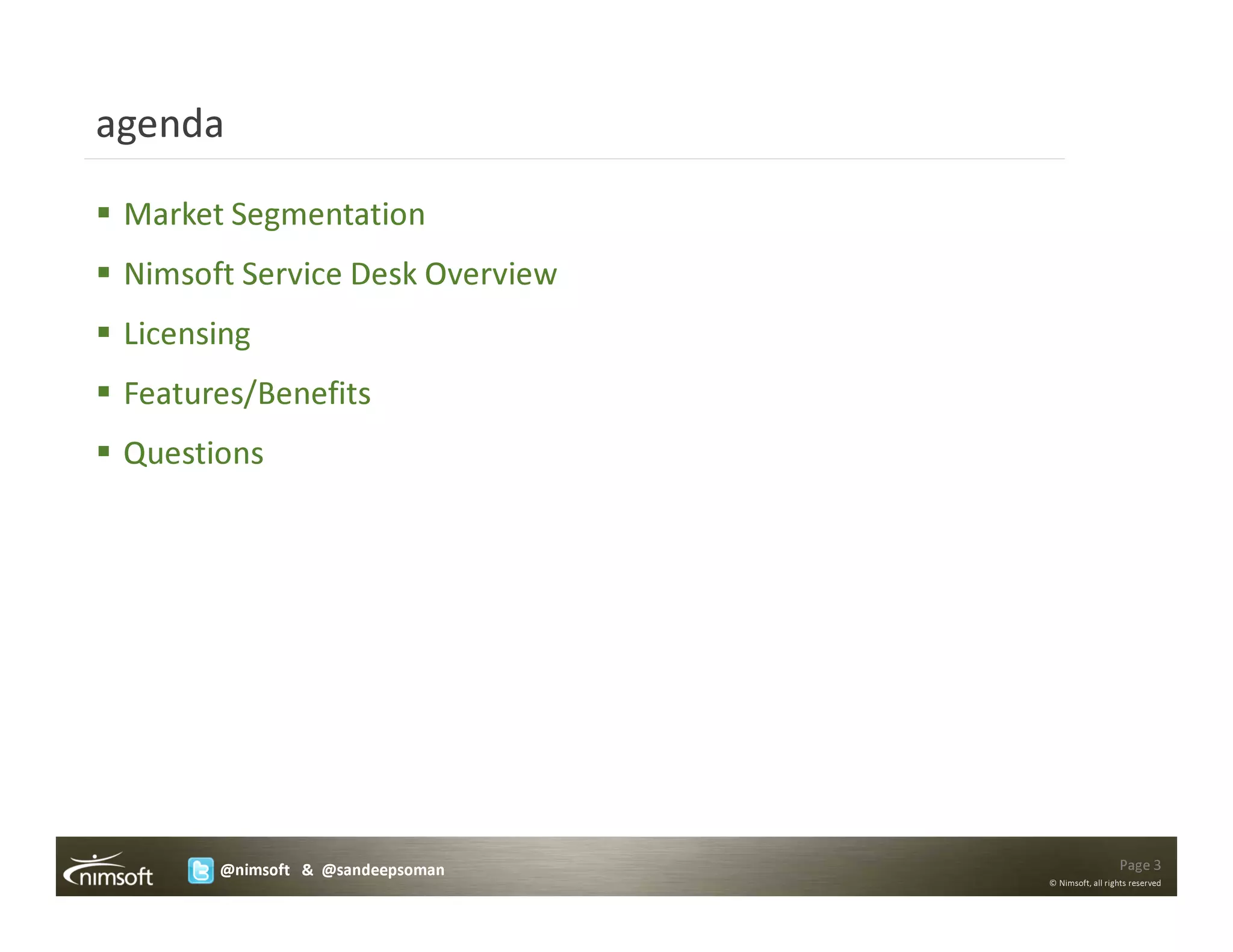 agenda

 Market Segmentation
 Nimsoft Service Desk Overview
 Licensing
 Features/Benefits
 Questions




       @nimsoft & @sandeepsoman                     Page 3
                                  © Nimsoft, all rights reserved
 