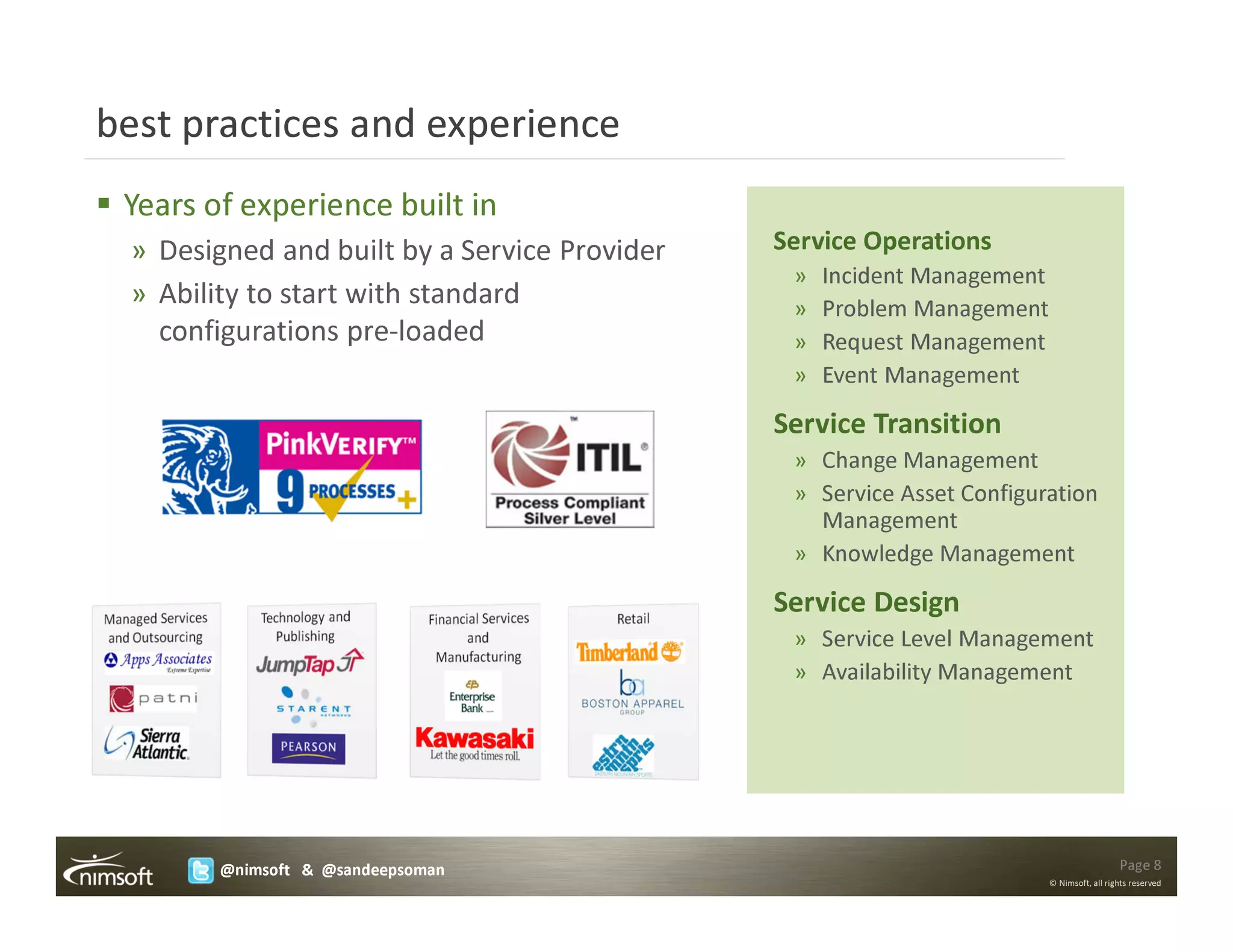 best practices and experience
 Years of experience built in
 » Designed and built by a Service Provider   Service Operations
                                               »   Incident Management
 » Ability to start with standard              »   Problem Management
   configurations pre-loaded                   »   Request Management
                                               »   Event Management

                                              Service Transition
                                               » Change Management
                                               » Service Asset Configuration
                                                 Management
                                               » Knowledge Management

                                              Service Design
                                               » Service Level Management
                                               » Availability Management




        @nimsoft & @sandeepsoman                                                           Page 8
                                                                         © Nimsoft, all rights reserved
 