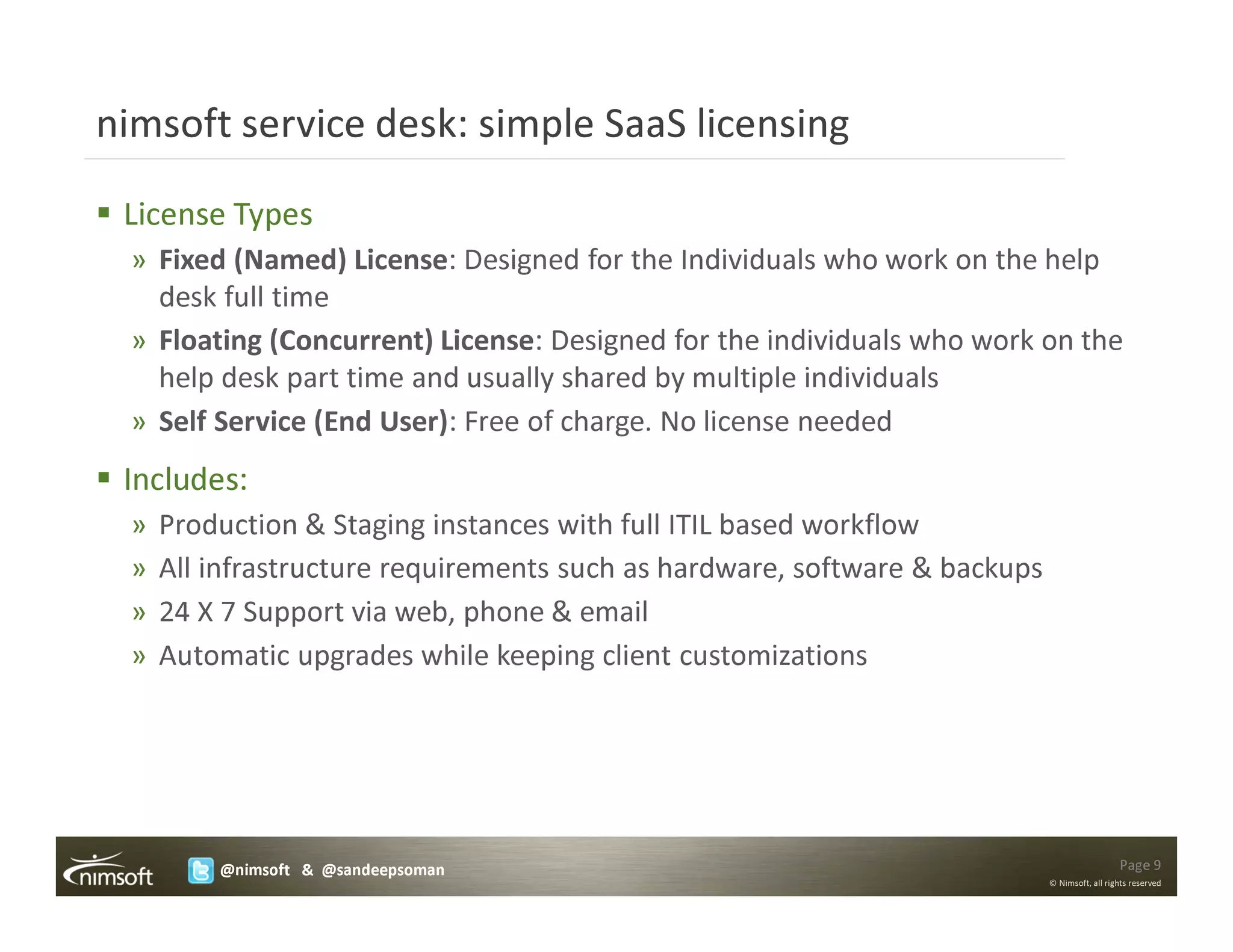 nimsoft service desk: simple SaaS licensing

 License Types
  » Fixed (Named) License: Designed for the Individuals who work on the help
    desk full time
  » Floating (Concurrent) License: Designed for the individuals who work on the
    help desk part time and usually shared by multiple individuals
  » Self Service (End User): Free of charge. No license needed
 Includes:
  »   Production & Staging instances with full ITIL based workflow
  »   All infrastructure requirements such as hardware, software & backups
  »   24 X 7 Support via web, phone & email
  »   Automatic upgrades while keeping client customizations




          @nimsoft & @sandeepsoman                                                             Page 9
                                                                             © Nimsoft, all rights reserved
 