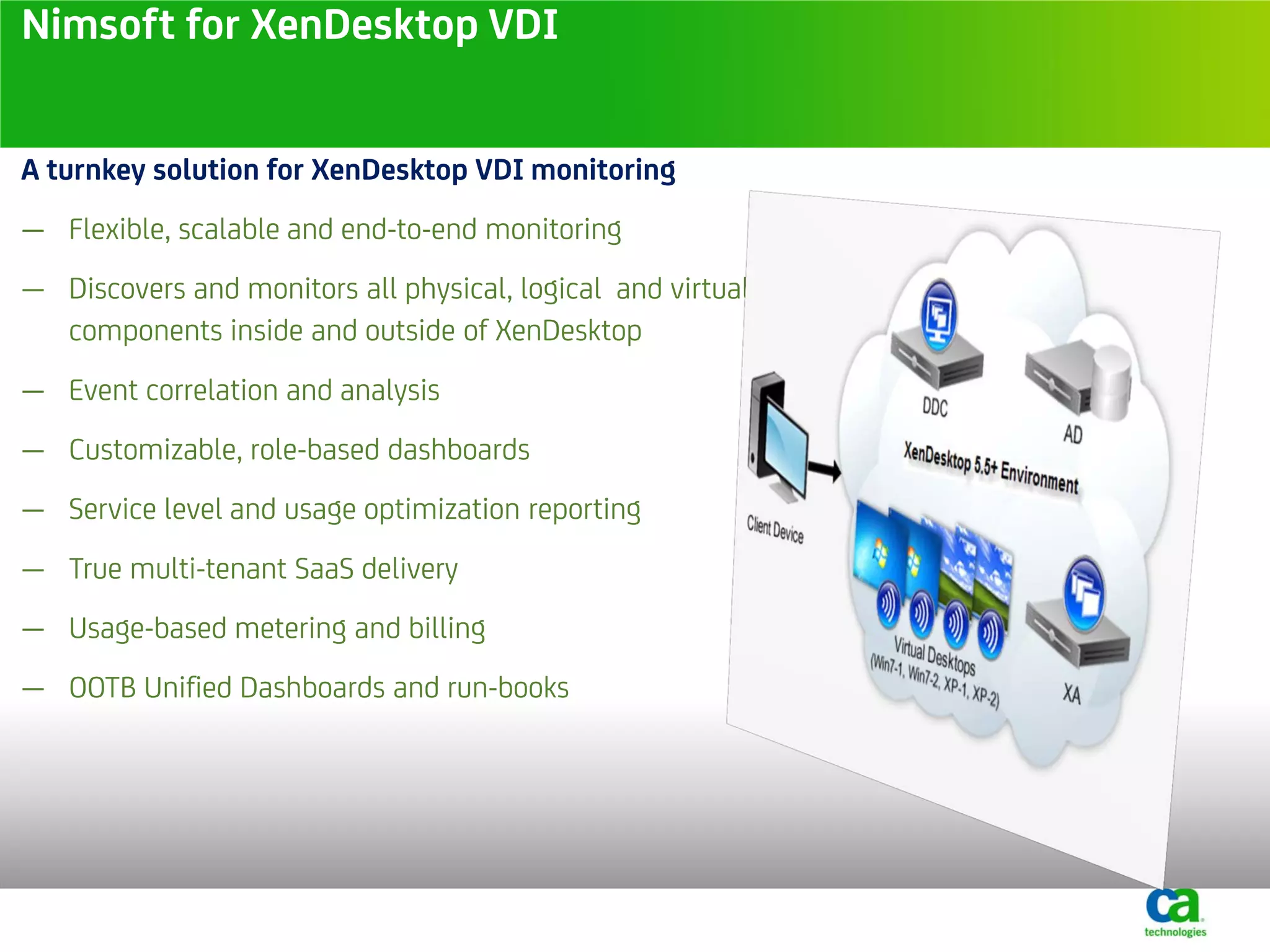 Nimsoft for XenDesktop VDI


A turnkey solution for XenDesktop VDI monitoring
— Flexible, scalable and end-to-end monitoring
— Discovers and monitors all physical, logical and virtual
  components inside and outside of XenDesktop
— Event correlation and analysis
— Customizable, role-based dashboards
— Service level and usage optimization reporting
— True multi-tenant SaaS delivery
— Usage-based metering and billing
— OOTB Unified Dashboards and run-books
 