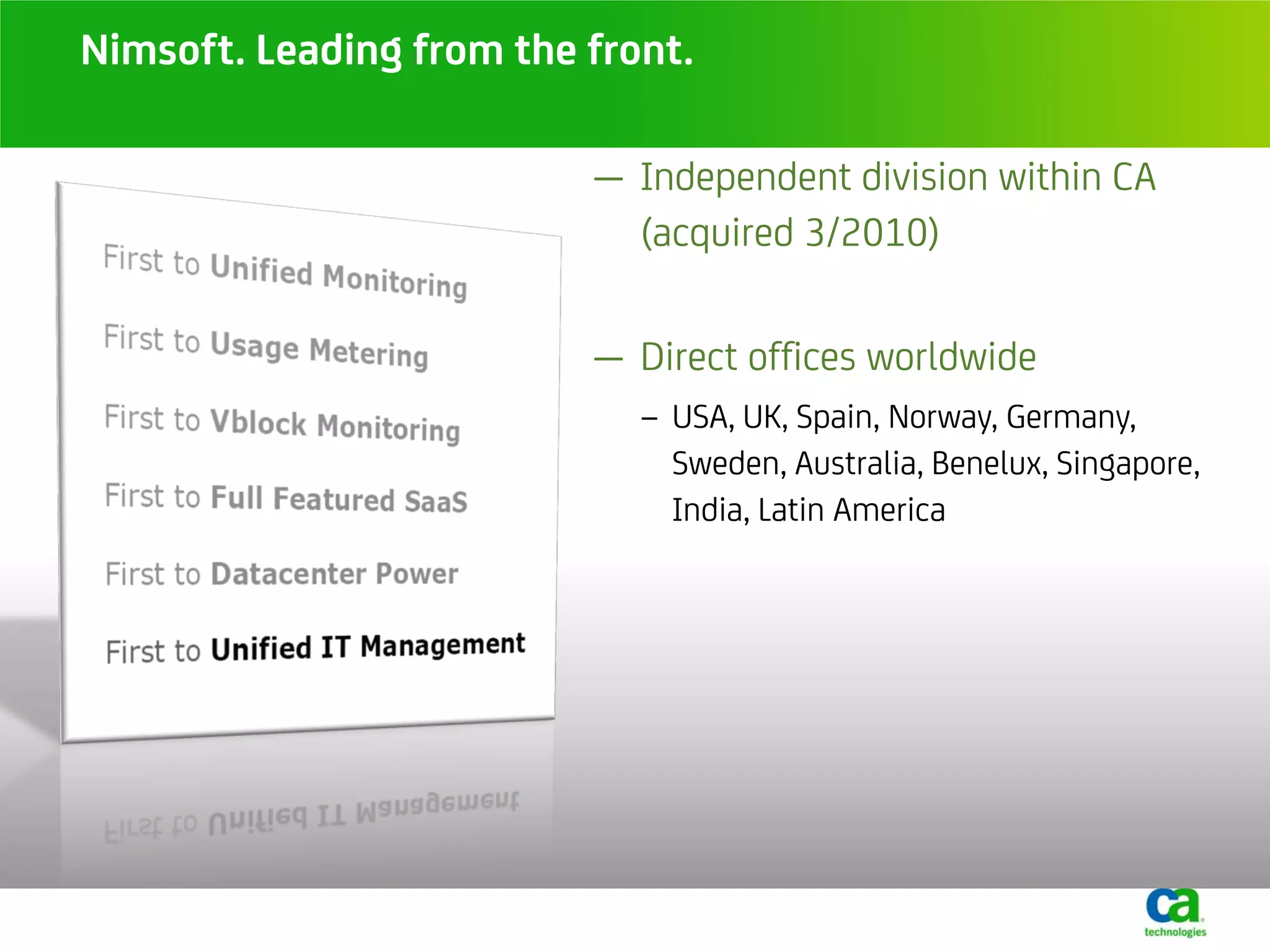 Nimsoft. Leading from the front.

                          — Independent division within CA
                            (acquired 3/2010)

                          — Direct offices worldwide
                             − USA, UK, Spain, Norway, Germany,
                               Sweden, Australia, Benelux, Singapore,
                               India, Latin America
 