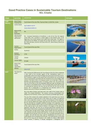 Good Practice Cases in Sustainable Tourism Destinations
Nin, Croatia
ITEMS

SECTIONS

DESCRIPTION

CASE
PROFILE

Name Project
Projectperiod

Tourist board of the city of Nin, Trg brace Radic 3, 23232 Nin, Croatia

Contact details

tzg-nina@zd.t-com.hr
marija.dejanovic@nin.hr

Name (in EN)
of the
destination
Administrative
Organizations
and Country

Tourism
Organizations
Surface

Nin

Nin - European Destinations of Excellence, is only 14 km from the regional
center Zadar. Nin is located in a unique lagoon on the Adriatic coast, at the
beginning of the fertile lowland areas called Ravni (Flat) Kotar. The lagoon is
influenced by the Miljašić river gorge (25 km long). Nin Riviera is made up of:
Nin, Grbe and Zaton, and the rural areas of Nin are : Ninski Stanovi, Žerava and
Poljica-Brig
Tourist board of the city of Nin
54,29 km2

Resident
population

2,752

Tourism
Arrivals

114,652

Tourism nights
Name of the
leading
organization
Website

WHY

The reason for
action

977,845
Tourist board of the city of Nin

www.nin.hr
After receiving the EDEN Award, the Tourist Board of the City of Nin established
a clear vision of the Eco-park Lagoon of Nin. Development based on a
recognizable cultural and natural heritage and environment preserving manner.
Nin is located in a lagoon on the eastern part of the Adriatic sea, surrounded by
natural sandy beaches and linked with the mainland by two stone bridges (16th
century). The heart of Nin is its historical centre on an islet that is 500 m in
diameter and approximately covers 15 hectares surface area. The present-day
city core of the town on the islet developed 3000 years ago and belongs to the
older towns on the Mediterranean. The municipality takes a great deal of pride
in conserving the historical city core. By sea and from the sea, Nin has lived
forever. Nin is recognizable as a Prehistorical and Liburnian centre on the
Adriatic coast and as a Roman municipality in the past.
Nin is the oldest Croatian royal town and is the cradle of the Croatian state so
called “The Croatian Bethlehem.” Nin contains numerous archaeological sites
dating from the Prehistoric, Roman, early Christianity and Middle Ages periods.
The city of Nin contains the smallest cathedral in the world Holy Cross Church
and the treasury of gold and silver of Nin where one of Judas’s 16 registered
silver coins is kept that is known in Europe. At the Museum of Nin Antiquities
you can see the original old Croatian ships from the 11th century. For 500 years
Nin has cherished our intangible traditional heritage of the apparition of our
Lady of Zečevo (Mother Marie), with an annual traditional transfer of the statue
of Our Lady by boat to the island of Zečevo in the lagoon of Nin where the
apparition took place. Nin also has an exclusive gastronomic specialty Ninski
Šokol (Sokol of Nin) which is produced by traditional skill and secret recipe that
is passed down through family lineage. Natural wealth that Nin possesses is:
salt, medicinal mud and natural sandy beaches. To the east of the city core in
the lagoon lie the salt pans and to the west is the mud fields (estimated reserve
is approx. 120 m3) that have been used for rehabilitations for 44 years and
sandy beaches that encompasses the old town. The sandy beaches surrounding
Nin are 8 km long and are situated in the middle of a Natura 2000 Habitat
which contains: 5 endemic, 4 critically endangered 1 endangered and 5

PICTURES

 