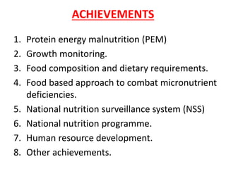 ACHIEVEMENTS
1. Protein energy malnutrition (PEM)
2. Growth monitoring.
3. Food composition and dietary requirements.
4. Food based approach to combat micronutrient
deficiencies.
5. National nutrition surveillance system (NSS)
6. National nutrition programme.
7. Human resource development.
8. Other achievements.
 