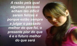 A razão pela qual algumas pessoas acham tão difícil serem felizes é porque estão sempre a julgar o passado melhor do que foi, o presente pior do que é e o futuro melhor do que será 