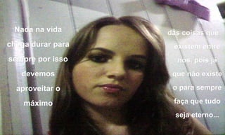 Nada na vida chega durar para sempre por isso devemos aproveitar o máximo das coisas que existem entre nós, pois já que não existe o para sempre faça que tudo seja eterno... 
