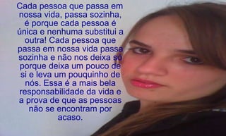 Cada pessoa que passa em nossa vida, passa sozinha, é porque cada pessoa é única e nenhuma substitui a outra! Cada pessoa que passa em nossa vida passa sozinha e não nos deixa só porque deixa um pouco de si e leva um pouquinho de nós. Essa é a mais bela responsabilidade da vida e a prova de que as pessoas não se encontram por acaso. 