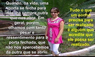 Quando, na vida, uma porta se fecha para nós, há sempre outra que nos abre. Em geral, porém, olhamos com tanto pesar e ressentimento para a porta fechada, que não nos apercebemos da outra que se abriu. Tudo o que um sonho precisa para ser realizado é alguém que acredite que ele possa ser realizado. 