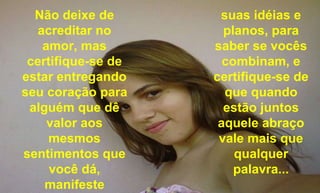 Não deixe de acreditar no amor, mas certifique-se de estar entregando seu coração para alguém que dê valor aos mesmos sentimentos que você dá, manifeste suas idéias e planos, para saber se vocês combinam, e certifique-se de que quando estão juntos aquele abraço vale mais que qualquer palavra... 