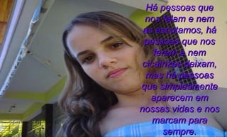 Há pessoas que nos falam e nem as escutamos, há pessoas que nos ferem e nem cicatrizes deixam, mas há pessoas que simplesmente aparecem em nossas vidas e nos marcam para sempre. 