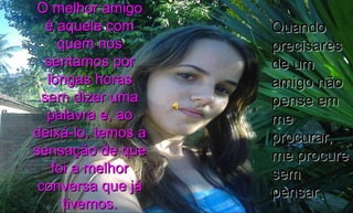O melhor amigo é aquele com quem nos sentamos por longas horas sem dizer uma palavra e, ao deixá-lo, temos a sensação de que foi a melhor conversa que já tivemos. Quando precisares de um amigo não pense em me procurar, me procure sem pensar 