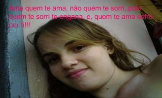 Ame quem te ama, não quem te sorri, pois quem te sorri te engana, e, quem te ama sofre por ti!!! 