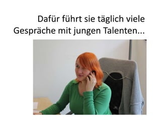 Dafür führt sie täglich viele
Gespräche mit jungen Talenten...
 