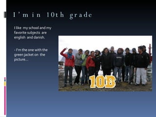 I’m in 10th grade I like  my school and my favorite subjects  are english  and danish. - I’m the one with the green jacket on  the picture… 