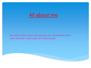 All about me 
My name is Nina and I have one pet cat, two brothers and a 
mum and dad. I have loads of friends as well. 
 
