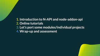 1. Introduction to N-API and node-addon-api
2. Online tutorials
3. Let’s port some modules/individual projects
4. Wrap-up and assessment
 