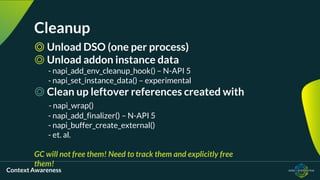 Context Awareness
Cleanup
◎ Unload DSO (one per process)
◎ Unload addon instance data
- napi_add_env_cleanup_hook() – N-API 5
- napi_set_instance_data() – experimental
◎ Clean up leftover references created with
- napi_wrap()
- napi_add_finalizer() – N-API 5
- napi_buffer_create_external()
- et. al.
GC will not free them! Need to track them and explicitly free
them!
 