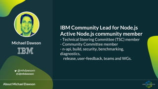 IBM Community Lead for Node.js
Active Node.js community member
- Technical Steering Committee (TSC) member
- Community Committee member
- n-api, build, security, benchmarking,
diagnostics,
release, user-feedback, teams and WGs.
Michael Dawson
@mhdawson1
@mhdawson
About Michael Dawson
 
