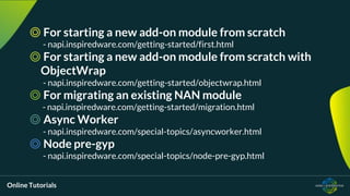 Online Tutorials
◎ For starting a new add-on module from scratch
- napi.inspiredware.com/getting-started/first.html
◎ For starting a new add-on module from scratch with
ObjectWrap
- napi.inspiredware.com/getting-started/objectwrap.html
◎ For migrating an existing NAN module
- napi.inspiredware.com/getting-started/migration.html
◎ Async Worker
- napi.inspiredware.com/special-topics/asyncworker.html
◎ Node pre-gyp
- napi.inspiredware.com/special-topics/node-pre-gyp.html
 