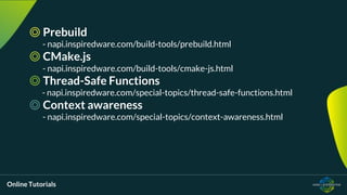 Online Tutorials
◎ Prebuild
- napi.inspiredware.com/build-tools/prebuild.html
◎ CMake.js
- napi.inspiredware.com/build-tools/cmake-js.html
◎ Thread-Safe Functions
- napi.inspiredware.com/special-topics/thread-safe-functions.html
◎ Context awareness
- napi.inspiredware.com/special-topics/context-awareness.html
 