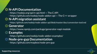 Supporting resources
◎ N-API Documentation
- https://nodejs.org/api/n-api.html — The C API
- https://github.com/nodejs/node-addon-api — The C++ wrapper
◎ N-API migration assistant
- https://github.com/nodejs/node-addon-api/blob/master/doc/conversion-tool.md
◎ Generator
- https://www.npmjs.com/package/generator-napi-module
◎ Examples
- https://github.com/nodejs/node-addon-examples/
◎ Node-pre-gyp Documentation
- https://github.com/mapbox/node-pre-gyp
 