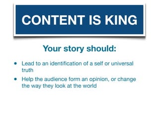 CONTENT IS KING

            Your story should:
•   Lead to an identiﬁcation of a self or universal
    truth
•   Help the audience form an opinion, or change
    the way they look at the world
 