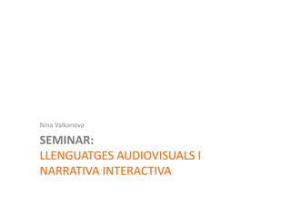 Nina	
  Valkanova	
  

     SEMINAR:	
  	
  
     LLENGUATGES	
  AUDIOVISUALS	
  I	
  
     NARRATIVA	
  INTERACTIVA	
  
Llenguatges	
  Audiovisuals	
  i	
  Narra2va	
  Interac2va	
  ‘2010	
  
 