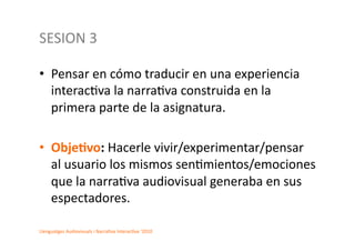SESION	
  3	
  	
  

•  Pensar	
  en	
  cómo	
  traducir	
  en	
  una	
  experiencia	
  
   interac2va	
  la	
  narra2va	
  construida	
  en	
  la	
  
   primera	
  parte	
  de	
  la	
  asignatura.	
  

•  Obje.vo:	
  Hacerle	
  vivir/experimentar/pensar	
  
   al	
  usuario	
  los	
  mismos	
  sen2mientos/emociones	
  
   que	
  la	
  narra2va	
  audiovisual	
  generaba	
  en	
  sus	
  
   espectadores.	
  

Llenguatges	
  Audiovisuals	
  i	
  Narra2va	
  Interac2va	
  ‘2010	
  
 