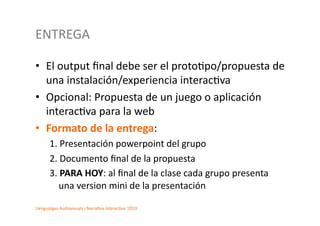 ENTREGA	
  

•  El	
  output	
  ﬁnal	
  debe	
  ser	
  el	
  proto2po/propuesta	
  de	
  
   una	
  instalación/experiencia	
  interac2va	
  
•  Opcional:	
  Propuesta	
  de	
  un	
  juego	
  o	
  aplicación	
  
   interac2va	
  para	
  la	
  web	
  
•  Formato	
  de	
  la	
  entrega:	
  
         1.	
  Presentación	
  powerpoint	
  del	
  grupo	
  	
  
         2.	
  Documento	
  ﬁnal	
  de	
  la	
  propuesta	
  	
  
         3.	
  PARA	
  HOY:	
  al	
  ﬁnal	
  de	
  la	
  clase	
  cada	
  grupo	
  presenta	
  
             una	
  version	
  mini	
  de	
  la	
  presentación	
  	
  

Llenguatges	
  Audiovisuals	
  i	
  Narra2va	
  Interac2va	
  ‘2010	
  
 