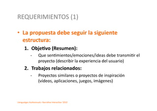 REQUERIMIENTOS	
  (1)	
  

•  La	
  propuesta	
  debe	
  seguir	
  la	
  siguiente	
  
   estructura:	
  	
  
         1.  Obje.vo	
  (Resumen):	
  	
  
                  -­‐      	
  Que	
  sen2mientos/emociones/ideas	
  debe	
  transmi2r	
  el	
  
                               proyecto	
  (describir	
  la	
  experiencia	
  del	
  usuario)	
  	
  
         2.  Trabajos	
  relacionados:	
  	
  
                  -­‐      	
  Proyectos	
  similares	
  o	
  proyectos	
  de	
  inspiración	
  
                               (vídeos,	
  aplicaciones,	
  juegos,	
  imágenes)	
  	
  



Llenguatges	
  Audiovisuals	
  i	
  Narra2va	
  Interac2va	
  ‘2010	
  
 