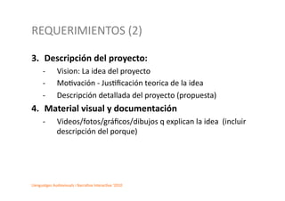 REQUERIMIENTOS	
  (2)	
  

3.  Descripción	
  del	
  proyecto:	
  
        -­‐        Vision:	
  La	
  idea	
  del	
  proyecto	
  	
  
        -­‐        Mo2vación	
  -­‐	
  Jus2ﬁcación	
  teorica	
  de	
  la	
  idea	
  	
  
        -­‐        Descripción	
  detallada	
  del	
  proyecto	
  (propuesta)	
  	
  
4.  Material	
  visual	
  y	
  documentación	
  	
  	
  
        -­‐       	
  Videos/fotos/gráﬁcos/dibujos	
  q	
  explican	
  la	
  idea	
  	
  (incluir	
  
                      descripción	
  del	
  porque)	
  




Llenguatges	
  Audiovisuals	
  i	
  Narra2va	
  Interac2va	
  ‘2010	
  
 