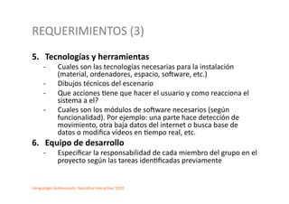 REQUERIMIENTOS	
  (3)	
  
5.  Tecnologías	
  y	
  herramientas	
  
        -­‐        Cuales	
  son	
  las	
  tecnologías	
  necesarias	
  para	
  la	
  instalación	
  
                   (material,	
  ordenadores,	
  espacio,	
  so^ware,	
  etc.)	
  	
  
        -­‐        Dibujos	
  técnicos	
  del	
  escenario	
  	
  
        -­‐        Que	
  acciones	
  2ene	
  que	
  hacer	
  el	
  usuario	
  y	
  como	
  reacciona	
  el	
  
                   sistema	
  a	
  el?	
  	
  
        -­‐        Cuales	
  son	
  los	
  módulos	
  de	
  so^ware	
  necesarios	
  (según	
  
                   funcionalidad).	
  Por	
  ejemplo:	
  una	
  parte	
  hace	
  detección	
  de	
  
                   movimiento,	
  otra	
  baja	
  datos	
  del	
  internet	
  o	
  busca	
  base	
  de	
  
                   datos	
  o	
  modiﬁca	
  vídeos	
  en	
  2empo	
  real,	
  etc.	
  	
  
6.  Equipo	
  de	
  desarrollo	
  	
  	
  
        -­‐       	
  Especiﬁcar	
  la	
  responsabilidad	
  de	
  cada	
  miembro	
  del	
  grupo	
  en	
  el	
  
                      proyecto	
  según	
  las	
  tareas	
  iden2ﬁcadas	
  previamente	
  	
  


Llenguatges	
  Audiovisuals	
  i	
  Narra2va	
  Interac2va	
  ‘2010	
  
 