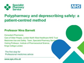 www.sps.nhs.uk
The first stop for
Professional medicines advice
Polypharmacy and deprescribing safely: a
patient-centred method
Professor Nina Barnett
Consultant Pharmacist,
Care of Older People, London North West Healthcare NHS Trust
Medicines Use and Safety Team, Specialist Pharmacy Service
Visiting Professor, Institute of Pharmaceutical Science,
Kings College London
 