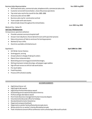 BusinessSalesRepresentative Nov 2009-Aug2009
 Shiftleadretail sales,commercial sales,telephoneskills,commercial salesvisits
 Customerservice billreconciliation,close of businessoperations
 Top retail salesrepforthe monthfor Dec 2005-2006
 Accessorysaleswinner2007
 Businesssalesrepfor constructionvertical
 Team Leaderwithsalesteams
 Attendtrade showsthroughoutthe UnitedStates
June 2002-Aug 2003
Medical City – DallasTX
Lab Corp- Phlebotomists
Venipuncture,specimencollection
 Provide customerservicetohospital staff
 Answermainlabphone /Assistlabtechnicianswithspecimenprocess
 Data entryprocessof labsto sendoverfortestingpurposes
 Worked12 hour shifts
 Overtime available unlimitedamount
Applebee’s April 1998-Oct 2004
 Grill & Bar ServerHostess
 Seatingguest,serving
 Answerphone incharge of takingTo orders
 Open/close restaurantdaily
 Bartendingassistservingguestalcoholbeverages,
 Rollingsilverware restockdressings,saltpeppersugarcaddies
 Signoff each serveronshiftof side workduties
 Pre-bushtables
 FoodPrepdaily
 Processshiftschedule weekly
ACCOMPLISHMENTS
 HighSchool Honor roll
 HighEnglishI&IIawards
 HighSchool PerfectAttendance award
 OutstandingseniorawardatEducationAmerica
 Perfectcollege attendance award
 PennFosterBusinessmanagementhumanresourcesdegree
 VolunteeredtoDecorate office forholidays
 DonatedbloodtoCarter blooddrive
 Organizedcompanyfoodbank
 Organizedco-workerfamilyaffectedbytornadostorm
 Wrote article for co-worker’sfamilyaffectedbytornado
 Took initiative toconvertoffice conference roomsschedulingtoMicrosoftoutlook
 
