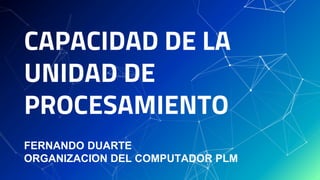 CAPACIDAD DE LA
UNIDAD DE
PROCESAMIENTO
FERNANDO DUARTE
ORGANIZACION DEL COMPUTADOR PLM
 