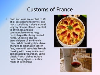 Customs of France
• Food and wine are central to life
at all socioeconomic levels, and
much socializing is done around
lengthy dinners. Bread is central
to any meal, and it is
commonplace to see long,
crusty baguettes being carried
home. Cheese is also an
essential part of any French
meal. While cooking styles have
changed to emphasize lighter
fare, many still associate French
cooking with heavy sauces and
complicated preparation. Some
classic French dishes include
boeuf bourguignon — a stew
made of beef braise
 