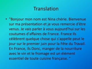 Translation
• "Bonjour mon nom est Nina chérie. Bienvenue
sur ma présentation et je vous remercie d'être
venus. Je vais parler à vous aujourd'hui sur les
coutumes d'affaires de France. France Ils
célèbrent quelque chose qui s'appelle peut le
jour sur le premier juin pour la Fête du Travail.
En France, ils Donc, manger de la nourriture
avec le vin et le fromage est un élément
essentiel de toute cuisine française. "
 