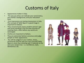 Customs of Italy
• Appearances matter in Italy.
• The way you dress can indicate your social status,
your family's background, and your education
level.
• First impressions are lasting impressions in Italy.
The concept of 'bella figura' or good image is
important to Italians.
• They unconsciously assess another person's age
and social standing in the first few seconds of
meeting them, often before any words are
exchanged.
• Clothes are important to Italians.
• They are extremely fashion conscious and judge
people on their appearance.
• You will be judged on your clothes, shoes,
accessories and the way you carry yourself. Bella
figura is more than dressing well. It extends to the
aura your project too - i.e. confidence, style,
demeanour, etc.
 