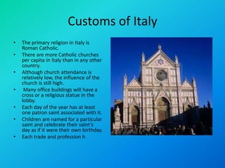 Customs of Italy
• The primary religion in Italy is
Roman Catholic.
• There are more Catholic churches
per capita in Italy than in any other
country.
• Although church attendance is
relatively low, the influence of the
church is still high.
• Many office buildings will have a
cross or a religious statue in the
lobby.
• Each day of the year has at least
one patron saint associated with it.
• Children are named for a particular
saint and celebrate their saint's
day as if it were their own birthday.
• Each trade and profession h
 