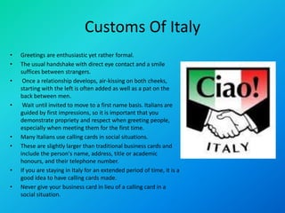 Customs Of Italy
• Greetings are enthusiastic yet rather formal.
• The usual handshake with direct eye contact and a smile
suffices between strangers.
• Once a relationship develops, air-kissing on both cheeks,
starting with the left is often added as well as a pat on the
back between men.
• Wait until invited to move to a first name basis. Italians are
guided by first impressions, so it is important that you
demonstrate propriety and respect when greeting people,
especially when meeting them for the first time.
• Many Italians use calling cards in social situations.
• These are slightly larger than traditional business cards and
include the person's name, address, title or academic
honours, and their telephone number.
• If you are staying in Italy for an extended period of time, it is a
good idea to have calling cards made.
• Never give your business card in lieu of a calling card in a
social situation.
 