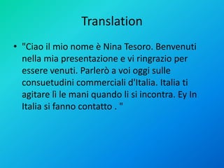 Translation
• "Ciao il mio nome è Nina Tesoro. Benvenuti
nella mia presentazione e vi ringrazio per
essere venuti. Parlerò a voi oggi sulle
consuetudini commerciali d'Italia. Italia ti
agitare lì le mani quando li si incontra. Ey In
Italia si fanno contatto . "
 