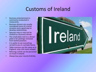 Customs of Ireland
• Business entertainment is
commonly conducted in
restaurants.
• Business dinners are usually
considered more of a social
occasion and a good way to
develop relationships.
• Spouses may or may not be
invited to a business dinner.
• The small plate next to a dinner
plate is for peelings removed
from boiled potatoes.
• It is polite to eat everything
served to you in a private home.
• Table manners are the same as in
England, only a bit more relaxed.
• Refusing a drink can be perceived
as insult in Ireland.
• Always buy your round of drinks.
 