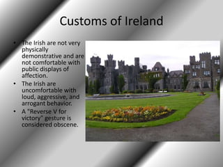 Customs of Ireland
• The Irish are not very
physically
demonstrative and are
not comfortable with
public displays of
affection.
• The Irish are
uncomfortable with
loud, aggressive, and
arrogant behavior.
• A "Reverse V for
victory" gesture is
considered obscene.
 