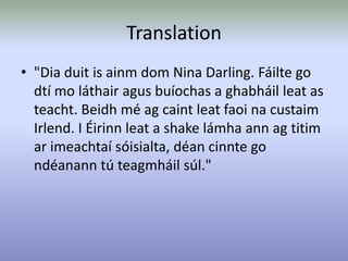 Translation
• "Dia duit is ainm dom Nina Darling. Fáilte go
dtí mo láthair agus buíochas a ghabháil leat as
teacht. Beidh mé ag caint leat faoi na custaim
Irlend. I Éirinn leat a shake lámha ann ag titim
ar imeachtaí sóisialta, déan cinnte go
ndéanann tú teagmháil súl."
 