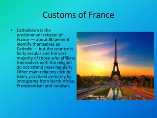 Customs of France
• Catholicism is the
predominant religion of
France — about 80 percent
identify themselves as
Catholic — but the country is
fairly secular and the vast
majority of those who affiliate
themselves with the religion
do not attend mass regularly.
Other main religions include
Islam, practiced primarily by
immigrants from North Africa,
Protestantism and Judaism.
 
