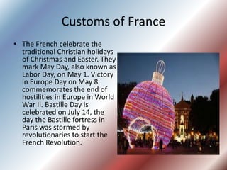 Customs of France
• The French celebrate the
traditional Christian holidays
of Christmas and Easter. They
mark May Day, also known as
Labor Day, on May 1. Victory
in Europe Day on May 8
commemorates the end of
hostilities in Europe in World
War II. Bastille Day is
celebrated on July 14, the
day the Bastille fortress in
Paris was stormed by
revolutionaries to start the
French Revolution.
 