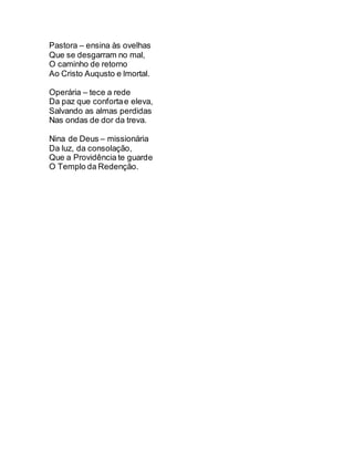 Pastora – ensina às ovelhas
Que se desgarram no mal,
O caminho de retorno
Ao Cristo Auqusto e lmortal.
Operária – tece a rede
Da paz que confortae eleva,
Salvando as almas perdidas
Nas ondas de dor da treva.
Nina de Deus – missionária
Da luz, da consolação,
Que a Providência te guarde
O Templo da Redenção.
 