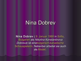 Nina Dobrev

 Nina Dobrev  ( 9. Januar 1989 in Sofia, 
   Bulgarien als Nikolina Konstantinova
 Dobreva) ist einebulgarisch-kanadische 
Schauspielerin. Nebenbei arbeitet sie auch
                als Model.
 