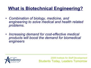 What is Biotechnical Engineering? Combination of biology, medicine, and engineering to solve medical and health related problems. Increasing demand for cost-effective medical products will boost the demand for biomedical engineers 2009 Institute for Staff Development Students Today, Leaders Tomorrow 